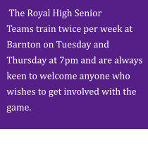The Royal High Senior                   Teams train twice per week at Barnton on Tuesday and Thursday at 7pm and are always keen to welcome anyone who wishes to get involved with the game.